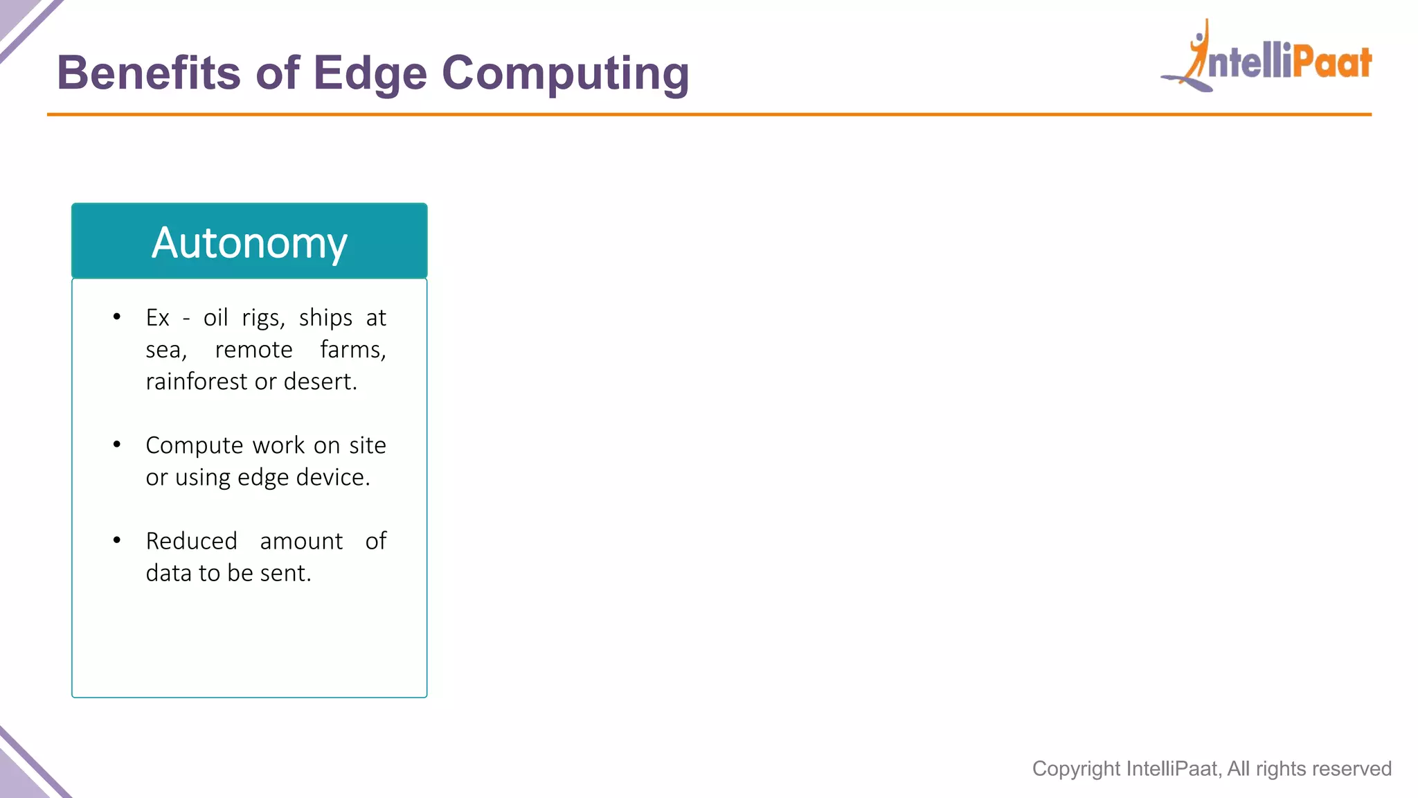 Copyright IntelliPaat, All rights reserved Benefits of Edge Computing Autonomy • Ex - oil rigs, ships at sea, remote farms, rainforest or desert. • Compute work on site or using edge device. • Reduced amount of data to be sent. 
