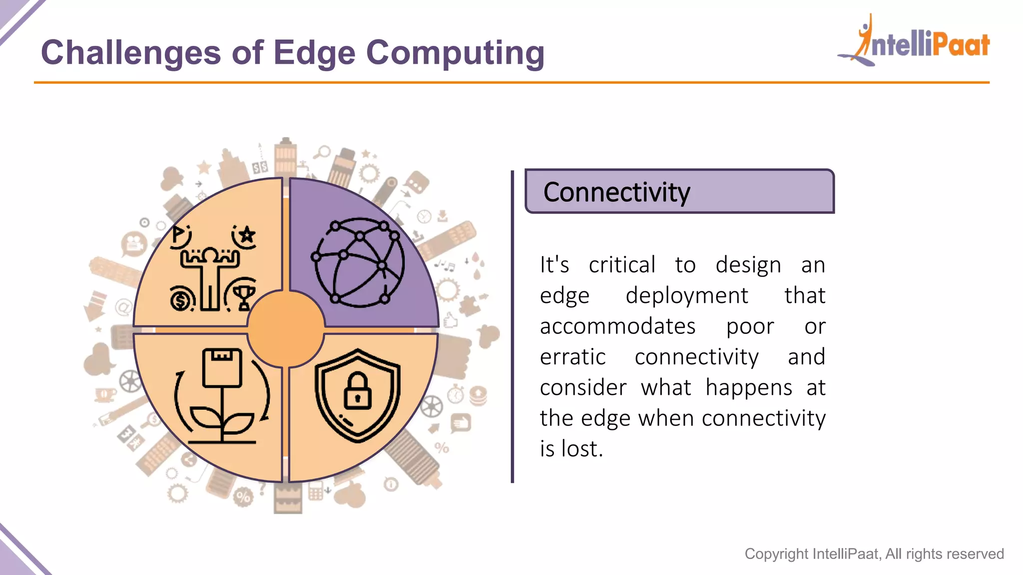 Copyright IntelliPaat, All rights reserved Challenges of Edge Computing Connectivity It's critical to design an edge deployment that accommodates poor or erratic connectivity and consider what happens at the edge when connectivity is lost. 