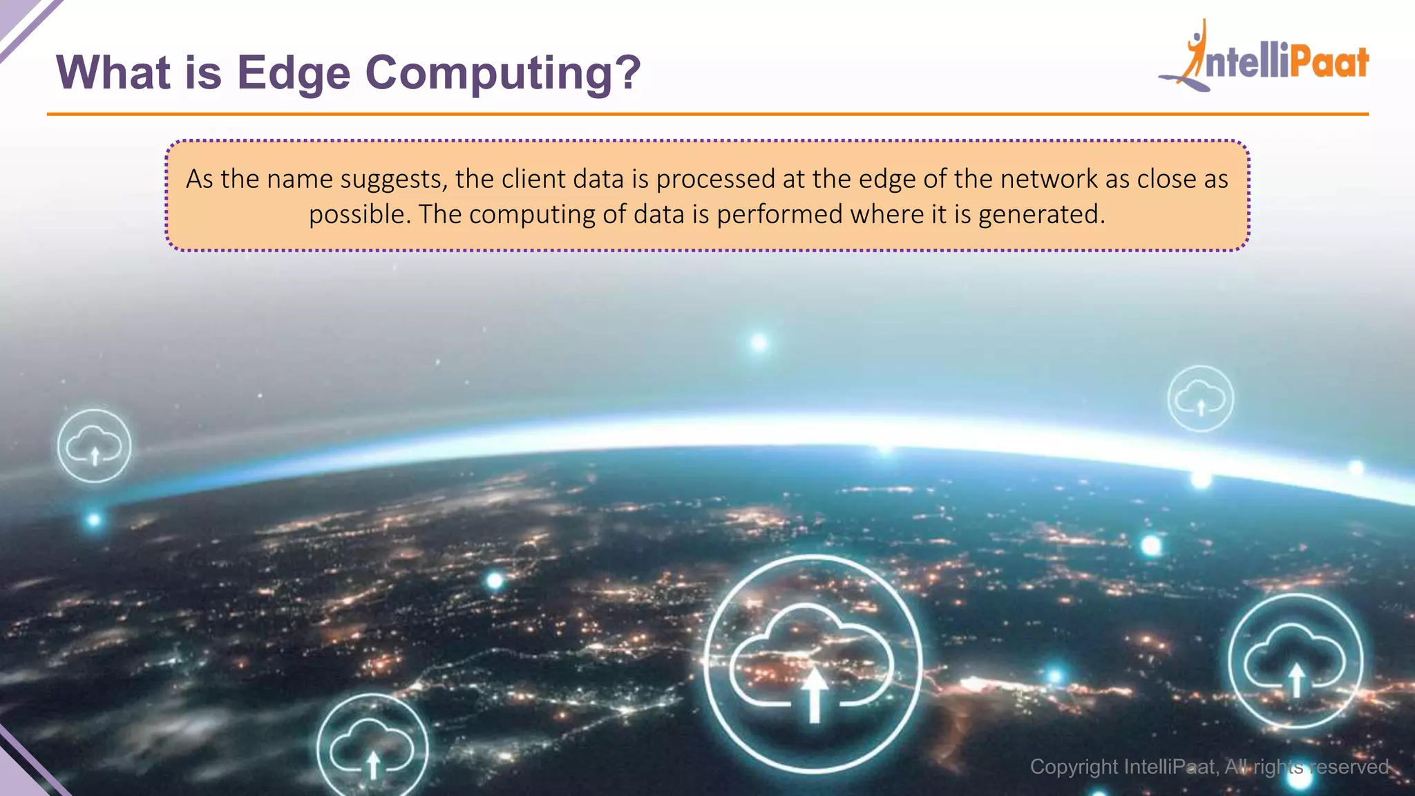 Copyright IntelliPaat, All rights reserved What is Edge Computing? As the name suggests, the client data is processed at the edge of the network as close as possible. The computing of data is performed where it is generated. 
