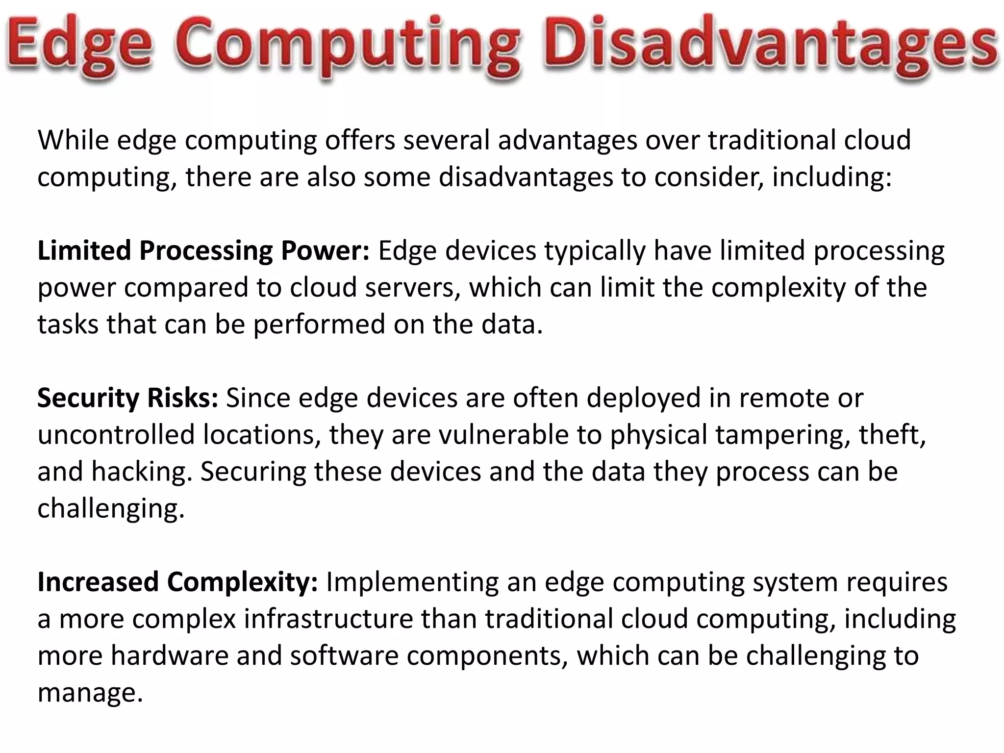 While edge computing offers several advantages over traditional cloud
computing, there are also some disadvantages to consider, including:
Limited Processing Power: Edge devices typically have limited processing
power compared to cloud servers, which can limit the complexity of the
tasks that can be performed on the data.
Security Risks: Since edge devices are often deployed in remote or
uncontrolled locations, they are vulnerable to physical tampering, theft,
and hacking. Securing these devices and the data they process can be
challenging.
Increased Complexity: Implementing an edge computing system requires
a more complex infrastructure than traditional cloud computing, including
more hardware and software components, which can be challenging to
manage.
 