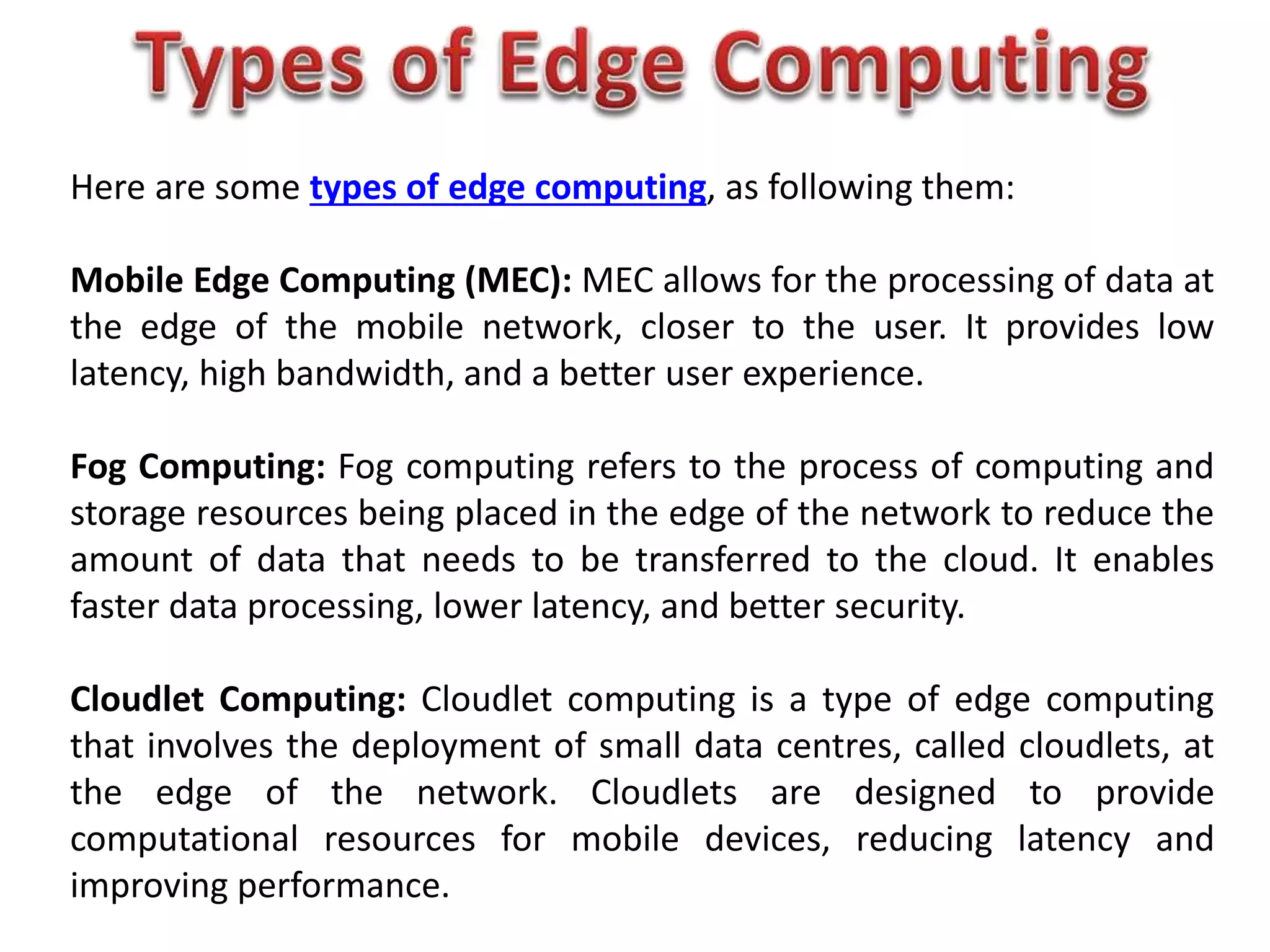 Here are some types of edge computing, as following them:
Mobile Edge Computing (MEC): MEC allows for the processing of data at
the edge of the mobile network, closer to the user. It provides low
latency, high bandwidth, and a better user experience.
Fog Computing: Fog computing refers to the process of computing and
storage resources being placed in the edge of the network to reduce the
amount of data that needs to be transferred to the cloud. It enables
faster data processing, lower latency, and better security.
Cloudlet Computing: Cloudlet computing is a type of edge computing
that involves the deployment of small data centres, called cloudlets, at
the edge of the network. Cloudlets are designed to provide
computational resources for mobile devices, reducing latency and
improving performance.
 