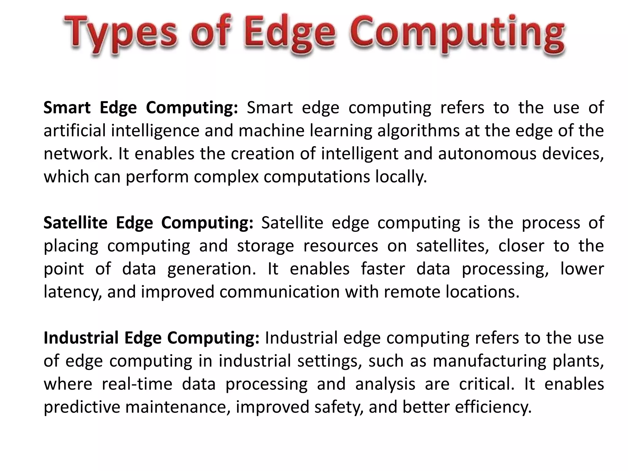 Smart Edge Computing: Smart edge computing refers to the use of
artificial intelligence and machine learning algorithms at the edge of the
network. It enables the creation of intelligent and autonomous devices,
which can perform complex computations locally.
Satellite Edge Computing: Satellite edge computing is the process of
placing computing and storage resources on satellites, closer to the
point of data generation. It enables faster data processing, lower
latency, and improved communication with remote locations.
Industrial Edge Computing: Industrial edge computing refers to the use
of edge computing in industrial settings, such as manufacturing plants,
where real-time data processing and analysis are critical. It enables
predictive maintenance, improved safety, and better efficiency.
 