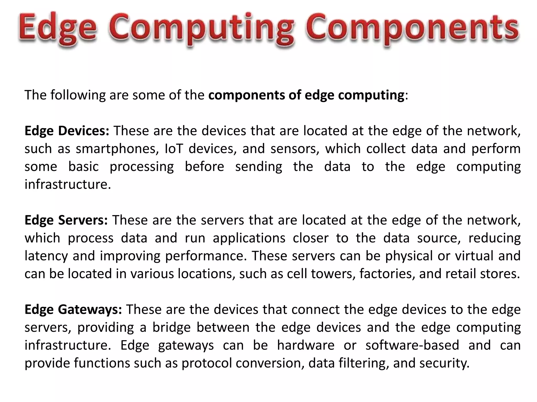 The following are some of the components of edge computing:
Edge Devices: These are the devices that are located at the edge of the network,
such as smartphones, IoT devices, and sensors, which collect data and perform
some basic processing before sending the data to the edge computing
infrastructure.
Edge Servers: These are the servers that are located at the edge of the network,
which process data and run applications closer to the data source, reducing
latency and improving performance. These servers can be physical or virtual and
can be located in various locations, such as cell towers, factories, and retail stores.
Edge Gateways: These are the devices that connect the edge devices to the edge
servers, providing a bridge between the edge devices and the edge computing
infrastructure. Edge gateways can be hardware or software-based and can
provide functions such as protocol conversion, data filtering, and security.
 