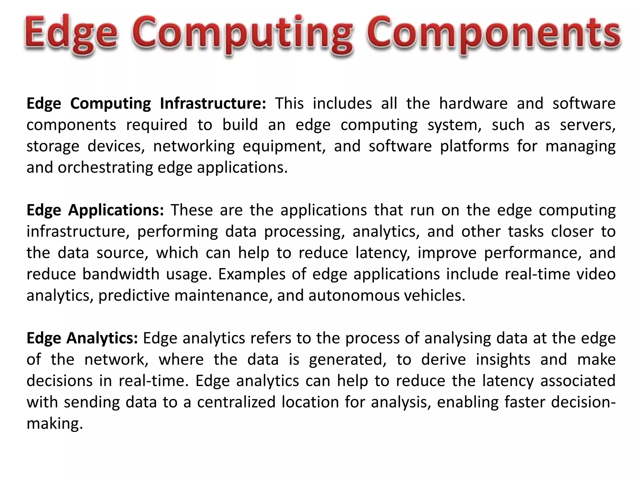 Edge Computing Infrastructure: This includes all the hardware and software
components required to build an edge computing system, such as servers,
storage devices, networking equipment, and software platforms for managing
and orchestrating edge applications.
Edge Applications: These are the applications that run on the edge computing
infrastructure, performing data processing, analytics, and other tasks closer to
the data source, which can help to reduce latency, improve performance, and
reduce bandwidth usage. Examples of edge applications include real-time video
analytics, predictive maintenance, and autonomous vehicles.
Edge Analytics: Edge analytics refers to the process of analysing data at the edge
of the network, where the data is generated, to derive insights and make
decisions in real-time. Edge analytics can help to reduce the latency associated
with sending data to a centralized location for analysis, enabling faster decision-
making.
 