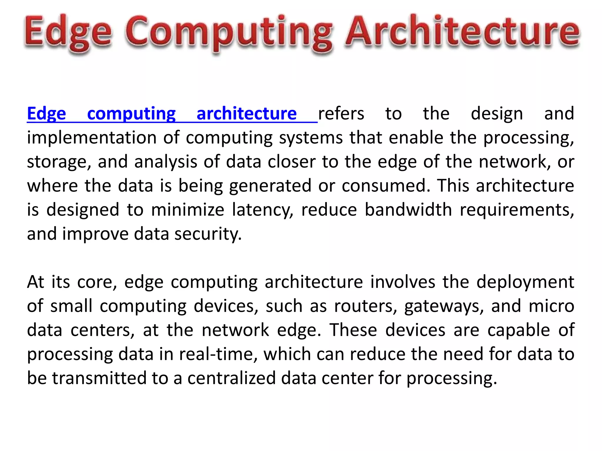 Edge computing architecture refers to the design and
implementation of computing systems that enable the processing,
storage, and analysis of data closer to the edge of the network, or
where the data is being generated or consumed. This architecture
is designed to minimize latency, reduce bandwidth requirements,
and improve data security.
At its core, edge computing architecture involves the deployment
of small computing devices, such as routers, gateways, and micro
data centers, at the network edge. These devices are capable of
processing data in real-time, which can reduce the need for data to
be transmitted to a centralized data center for processing.
 