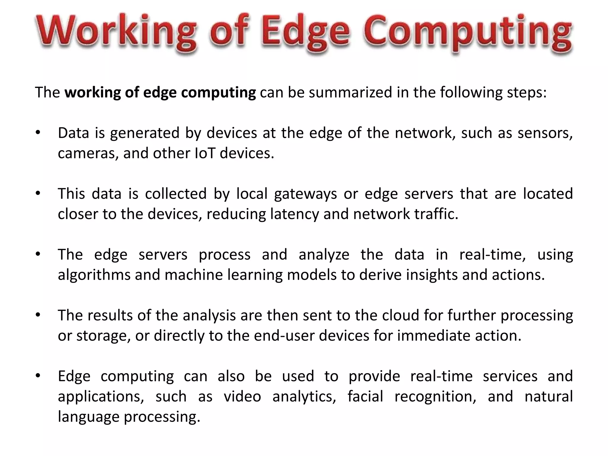 The working of edge computing can be summarized in the following steps:
• Data is generated by devices at the edge of the network, such as sensors,
cameras, and other IoT devices.
• This data is collected by local gateways or edge servers that are located
closer to the devices, reducing latency and network traffic.
• The edge servers process and analyze the data in real-time, using
algorithms and machine learning models to derive insights and actions.
• The results of the analysis are then sent to the cloud for further processing
or storage, or directly to the end-user devices for immediate action.
• Edge computing can also be used to provide real-time services and
applications, such as video analytics, facial recognition, and natural
language processing.
 