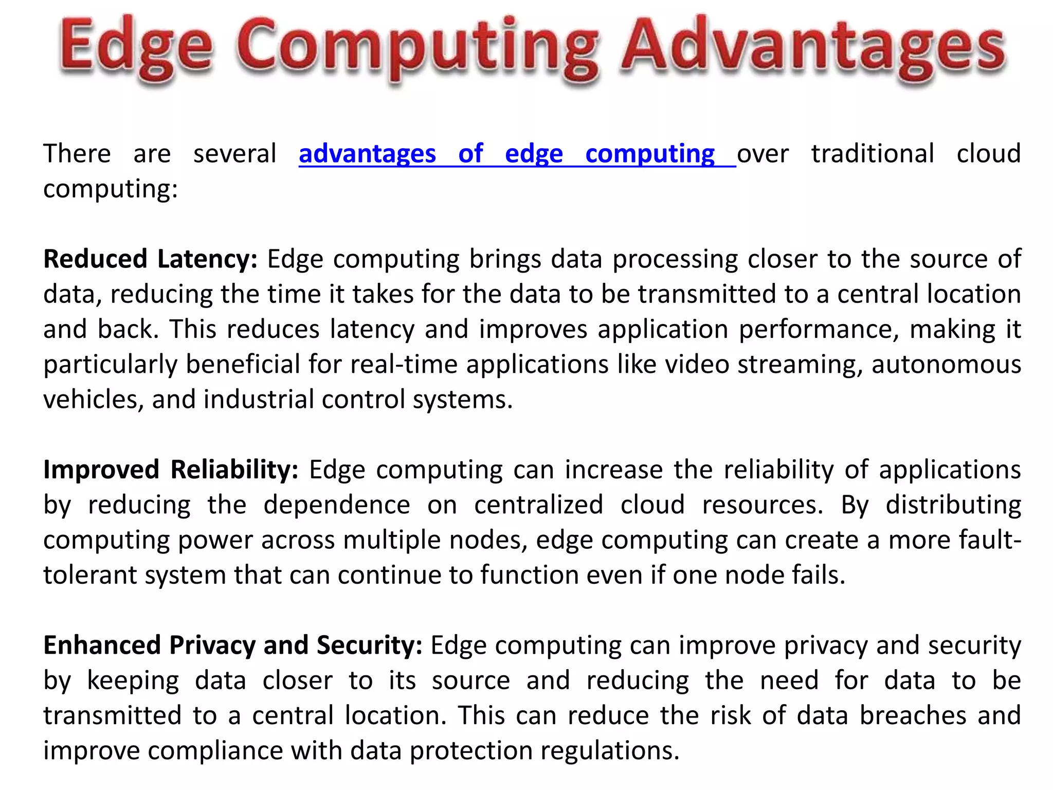 There are several advantages of edge computing over traditional cloud
computing:
Reduced Latency: Edge computing brings data processing closer to the source of
data, reducing the time it takes for the data to be transmitted to a central location
and back. This reduces latency and improves application performance, making it
particularly beneficial for real-time applications like video streaming, autonomous
vehicles, and industrial control systems.
Improved Reliability: Edge computing can increase the reliability of applications
by reducing the dependence on centralized cloud resources. By distributing
computing power across multiple nodes, edge computing can create a more fault-
tolerant system that can continue to function even if one node fails.
Enhanced Privacy and Security: Edge computing can improve privacy and security
by keeping data closer to its source and reducing the need for data to be
transmitted to a central location. This can reduce the risk of data breaches and
improve compliance with data protection regulations.
 