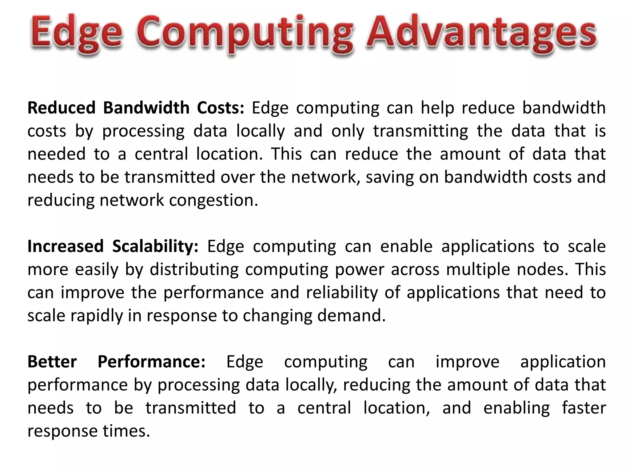 Reduced Bandwidth Costs: Edge computing can help reduce bandwidth
costs by processing data locally and only transmitting the data that is
needed to a central location. This can reduce the amount of data that
needs to be transmitted over the network, saving on bandwidth costs and
reducing network congestion.
Increased Scalability: Edge computing can enable applications to scale
more easily by distributing computing power across multiple nodes. This
can improve the performance and reliability of applications that need to
scale rapidly in response to changing demand.
Better Performance: Edge computing can improve application
performance by processing data locally, reducing the amount of data that
needs to be transmitted to a central location, and enabling faster
response times.
 