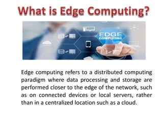 Edge computing refers to a distributed computing
paradigm where data processing and storage are
performed closer to the edge of the network, such
as on connected devices or local servers, rather
than in a centralized location such as a cloud.
 