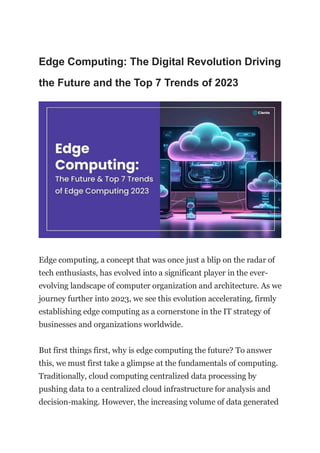 Edge Computing: The Digital Revolution Driving
the Future and the Top 7 Trends of 2023
Edge computing, a concept that was once just a blip on the radar of
tech enthusiasts, has evolved into a significant player in the ever-
evolving landscape of computer organization and architecture. As we
journey further into 2023, we see this evolution accelerating, firmly
establishing edge computing as a cornerstone in the IT strategy of
businesses and organizations worldwide.
But first things first, why is edge computing the future? To answer
this, we must first take a glimpse at the fundamentals of computing.
Traditionally, cloud computing centralized data processing by
pushing data to a centralized cloud infrastructure for analysis and
decision-making. However, the increasing volume of data generated
 