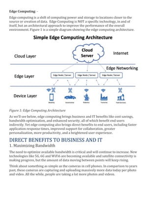 Edge Computing: -
Edge computing is a shift of computing power and storage to locations closer to the
source or creation of data. Edge Computing is NOT a specific technology, in and of
itself, but an architectural approach to improve the performance of the overall
environment. Figure 1 is a simple diagram showing the edge computing architecture.
Figure 1: Edge Computing Architecture
As we’ll see below, edge computing brings business and IT benefits like cost savings,
bandwidth optimization, and enhanced security, all of which benefit end users
indirectly. Yet edge computing also brings direct benefits to end users, including faster
application response times, improved support for collaboration, greater
personalization, more productivity, and a heightened user experience.
DIRECT BENEFITS TO BUSINESS AND IT
1. Maximizing Bandwidth
The need to optimize available bandwidth is critical and will continue to increase. New
technologies like 5G, 6G and WiFi6 are becoming available and satellite connectivity is
making progress, but the amount of data moving between points will keep rising.
Think about something as simple as the cameras in cell phones. In comparison to years
past, these cameras are capturing and uploading massively more data today per photo
and video. All the while, people are taking a lot more photos and videos.
 