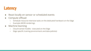 Latency
● React locally on sensor or scheduled events
● Compute oﬄoad
○ Schedule resource intensive tasks on the dedicated hardware on the Edge
○ Example AR/VR renderings
● Machine learning
○ Cloud trained models - executed on the Edge
○ Edge speciﬁc training (environment and data policies)
 