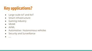 Key applications?
● Large scale IoT and IIoT
● Smart infrastructure
● Gaming industry
● VR/AR
● AI/ML
● Automotive / Autonomous vehicles
● Security and Surveillance
● ….
 