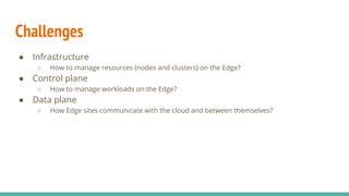 Challenges
● Infrastructure
○ How to manage resources (nodes and clusters) on the Edge?
● Control plane
○ How to manage workloads on the Edge?
● Data plane
○ How Edge sites communicate with the cloud and between themselves?
 