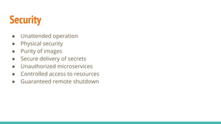 Security
● Unattended operation
● Physical security
● Purity of images
● Secure delivery of secrets
● Unauthorized microservices
● Controlled access to resources
● Guaranteed remote shutdown
 