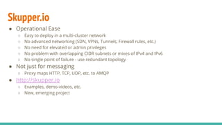 Skupper.io
● Operational Ease
○ Easy to deploy in a multi-cluster network
○ No advanced networking (SDN, VPNs, Tunnels, Firewall rules, etc.)
○ No need for elevated or admin privileges
○ No problem with overlapping CIDR subnets or mixes of IPv4 and IPv6
○ No single point of failure - use redundant topology
● Not just for messaging
○ Proxy maps HTTP, TCP, UDP, etc. to AMQP
● http://skupper.io
○ Examples, demo-videos, etc.
○ New, emerging project
 