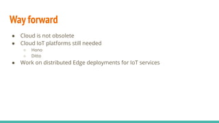 Way forward
● Cloud is not obsolete
● Cloud IoT platforms still needed
○ Hono
○ Ditto
● Work on distributed Edge deployments for IoT services
 
