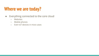 Where we are today?
● Everything connected to the core cloud
○ Websites
○ Mobile phones
○ Even IoT devices in most cases
 