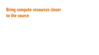 Bring compute resources closer
to the source
 