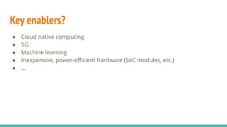 Key enablers?
● Cloud native computing
● 5G
● Machine learning
● Inexpensive, power-eﬃcient hardware (SoC modules, etc.)
● ...
 