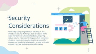 Security
Considerations
While Edge Computing enhances efficiency, it also
introduces security challenges. Data processed at the
edge may be more vulnerable to attacks, requiring
robust security measures. Strategies include encryption
of data in transit, secure authentication protocols for
devices, and regular security updates to edge servers to
mitigate risks and protect sensitive information.
 