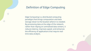 Definition of Edge Computing
Edge Computing is a distributed computing
paradigm that brings computation and data
storage closer to the location where it is needed.
By processing data at the edge of the network,
rather than relying on centralized data centers, it
reduces latency, improves speed, and enhances
the efficiency of applications that require real-
time data analysis.
 