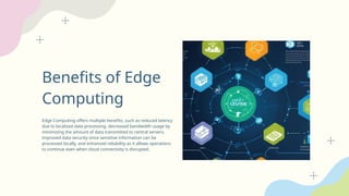 Benefits of Edge
Computing
Edge Computing offers multiple benefits, such as reduced latency
due to localized data processing, decreased bandwidth usage by
minimizing the amount of data transmitted to central servers,
improved data security since sensitive information can be
processed locally, and enhanced reliability as it allows operations
to continue even when cloud connectivity is disrupted.
 