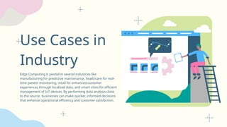 Use Cases in
Industry
Edge Computing is pivotal in several industries like
manufacturing for predictive maintenance, healthcare for real-
time patient monitoring, retail for enhanced customer
experiences through localized data, and smart cities for efficient
management of IoT devices. By performing data analysis close
to the source, businesses can make quicker, informed decisions
that enhance operational efficiency and customer satisfaction.
 