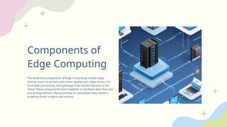 Components of
Edge Computing
The essential components of Edge Computing include edge
devices (such as sensors and smart appliances), edge servers for
local data processing, and gateways that connect devices to the
cloud. These components work together to facilitate data flow and
processing without relying entirely on centralized data centers,
enabling faster insights and actions.
 