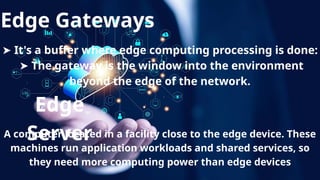 Edge Gateways
➤ It's a buffer where edge computing processing is done:
➤ The gateway is the window into the environment
beyond the edge of the network.
Edge
Server
A computer located in a facility close to the edge device. These
machines run application workloads and shared services, so
they need more computing power than edge devices
 