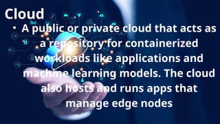 Cloud
• A public or private cloud that acts as
a repository for containerized
workloads like applications and
machine learning models. The cloud
also hosts and runs apps that
manage edge nodes
 