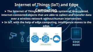 Internet of Things (IoT) and Edge
Computing
➤ The Internet of Things (IoT) refers to a system of interrelated,
internet-connected objects that are able to collect and transfer data
over a wireless network without human intervention.
➤ In IoT, with the help of edge.computing, intelligence moves to the
edge.
 