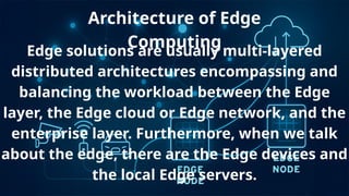 Architecture of Edge
Computing
Edge solutions are usually multi-layered
distributed architectures encompassing and
balancing the workload between the Edge
layer, the Edge cloud or Edge network, and the
enterprise layer. Furthermore, when we talk
about the edge, there are the Edge devices and
the local Edge servers.
 