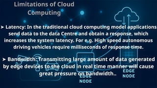 Limitations of Cloud
Computing
➤ Latency: In the traditional cloud computing model applications
send data to the data Centre and obtain a response, which
increases the system latency. For e.g. High speed autonomous
driving vehicles require milliseconds of response time.
➤ Bandwidth: Transmitting large amount of data generated
by edge devices to the cloud in real time manner will cause
great pressure on bandwidth..
 
