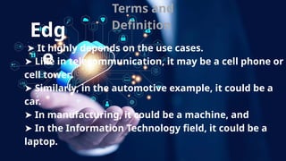 Terms and
Definition
➤ It highly depends on the use cases.
➤ Like in telecommunication, it may be a cell phone or
cell tower.
➤ Similarly, in the automotive example, it could be a
car.
➤ In manufacturing, it could be a machine, and
➤ In the Information Technology field, it could be a
laptop.
Edg
e
 