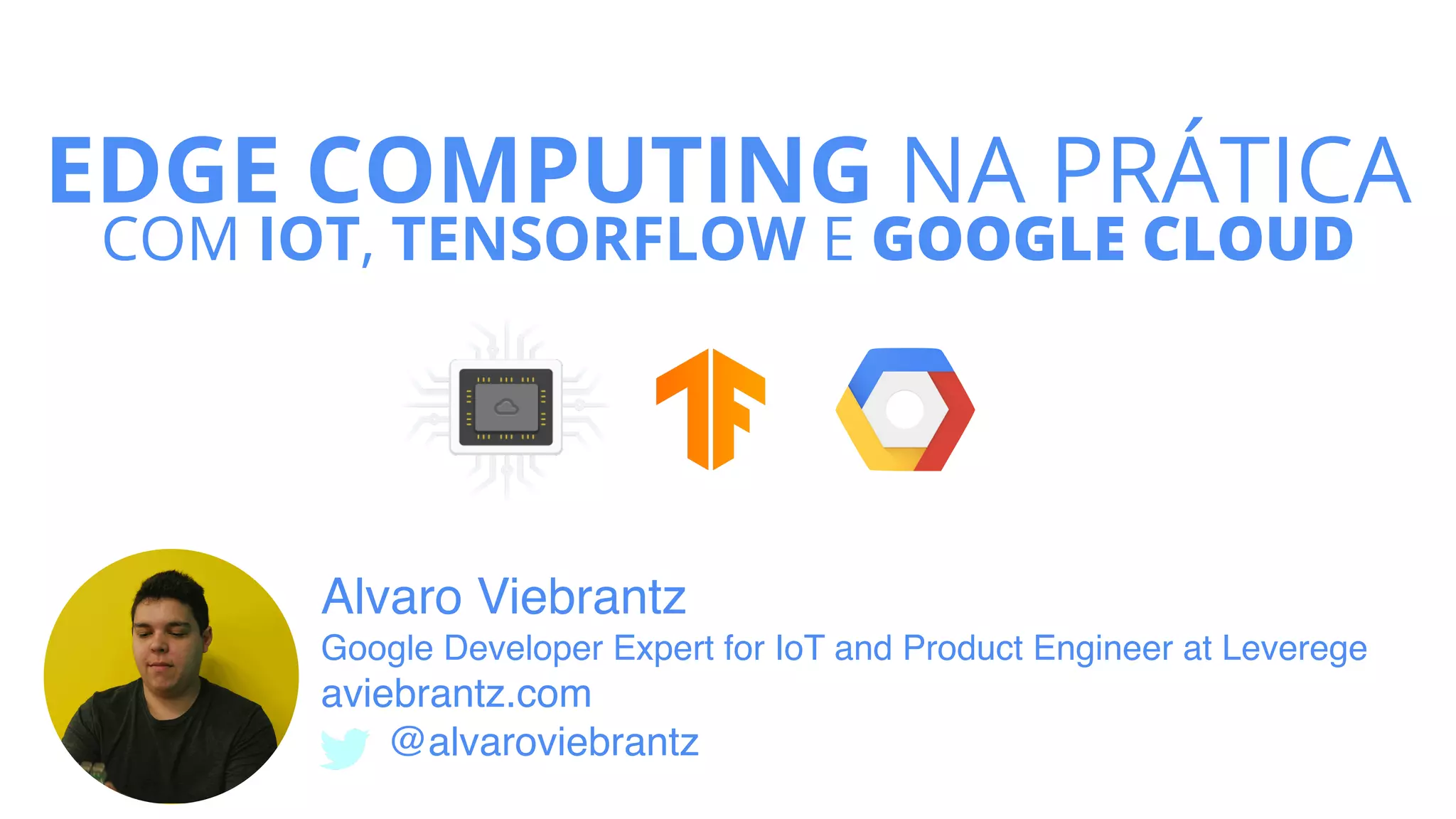 EDGE COMPUTING NA PRÁTICA
COM IOT, TENSORFLOW E GOOGLE CLOUD
Alvaro Viebrantz  
Google Developer Expert for IoT and Product Engineer at Leverege
aviebrantz.com
@alvaroviebrantz
 