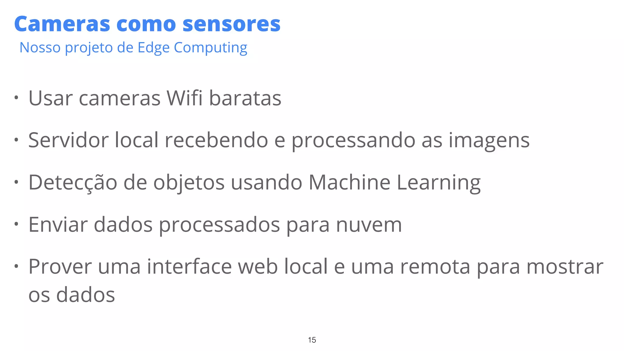 15
Cameras como sensores
Nosso projeto de Edge Computing
• Usar cameras Wifi baratas
• Servidor local recebendo e processando as imagens
• Detecção de objetos usando Machine Learning
• Enviar dados processados para nuvem
• Prover uma interface web local e uma remota para mostrar
os dados
 