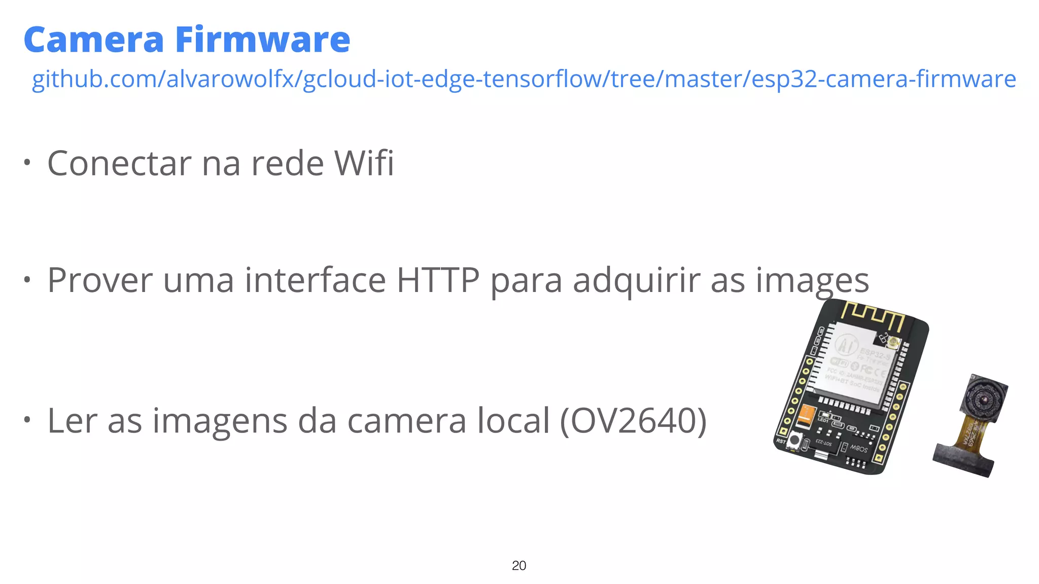 20
Camera Firmware
github.com/alvarowolfx/gcloud-iot-edge-tensorﬂow/tree/master/esp32-camera-ﬁrmware
• Conectar na rede Wifi
• Prover uma interface HTTP para adquirir as images
• Ler as imagens da camera local (OV2640)
 