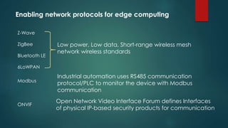 Enabling network protocols for edge computing
Low power, Low data, Short-range wireless mesh
network wireless standards
Z-Wave
ZigBee
Bluetooth LE
6LoWPAN
Industrial automation uses RS485 communication
protocol/PLC to monitor the device with Modbus
communication
Modbus
ONVIF
Open Network Video Interface Forum defines Interfaces
of physical IP-based security products for communication
 
