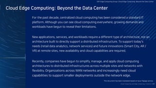Cloud Edge Computing: Beyond the Data Center
For the past decade, centralized cloud computing has been considered a standard IT
platform. Although you can see cloud computing everywhere, growing demands and
workloads have begun to reveal their limitations.
New applications, services, and workloads require a different type of architecture, not an
architecture built to directly support a distributed infrastructure. To support today's
needs (retail data analytics, network services) and future innovations (Smart City, AR /
VR) at remote sites, new availability and cloud capabilities are required.
Recently, companies have begun to simplify, manage, and apply cloud computing
architectures to distributed infrastructures across multiple sites and networks with
flexibility. Organizations across WAN networks and increasingly need cloud
capabilities to support smaller deployments outside the network edge.
Clo ud Co mputi ng a nd E dge Co mputi ng, Fri end o r Fo e?17/
OSF Edge Computing Group: Cloud Edge Computing: Beyond the Data Center
This document has been translated based on Naver Papago service.
 