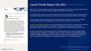 For its DX strategy based on innovation and speed, the cloud is rapidly expanding its
market presence in Korea with an agile and flexible architecture
In a regular IDC survey of C-level executives in the Asia-Pacific region, 56 percent of
domestic respondents said cloud is their main investment destination for the year.
This is higher than the average of 47.8 percent for the entire Asia-Pacific region,
indicating that Korean companies are more willing to embrace the cloud.
Financial and public sectors are also accelerating their efforts to create a foundation
for cloud service utilization in a variety of industries, including more specific
regulatory improvements and security considerations associated with cloud use.
In the meantime, the enterprise IT environment has a mix of legacy and
private cloud models, the public cloud model has been expanded and the
hybrid model has been in full swing, focusing on the areas of innovation
such as artificial intelligence, big data analysis, IoT, and blockchain.
Clo ud Co mputi ng a nd E dge Co mputi ng, Fri end o r Fo e?20/
Cloud Trends Report (by IDC)Source: IDC Analyst Connection, June 2018, Steffi Han
This document has been translated based on Naver Papago service.
 