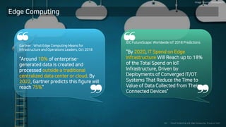 Clo ud Co mputi ng a nd E dge Co mputi ng, Fri end o r Fo e?22/
Edge Computing
Gartner : What Edge Computing Means for
Infrastructure and Operations Leaders, Oct 2018
“Around 10% of enterprise-
generated data is created and
processed outside a traditional
centralized data center or cloud. By
2022, Gartner predicts this figure will
reach 75%”
❝
❞
IDC FutureScape: Worldwide IoT 2018 Predictions
“By 2020, IT Spend on Edge
Infrastructure Will Reach up to 18%
of the Total Spend on IoT
Infrastructure, Driven by
Deployments of Converged IT/OT
Systems That Reduce the Time to
Value of Data Collected from Their
Connected Devices”
❝
❞
Image Source: iStockphoto
 