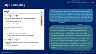 Clo ud Co mputi ng a nd E dge Co mputi ng, Fri end o r Fo e?23/
Edge Computing
Cambridge 영어-한국어 사전
삼성전자 뉴스룸: 엣지 컴퓨팅, 클라우드 컴퓨팅 시대의 새 장(場) 열다
“The English word "edge" is used in two main meanings.
One is the high-tech (or edge) edge of an object and the
other is the blade part of a tool that uses sharp surfaces,
such as a knife or scissors.. ”
“In the end, the edge in edge computing is related to both
dictionary meanings. First, unlike cloud computing so far,
computing devices are not located in remote centers, but in
the "edge" of devices that are close to the device. Second, it's
a computing system that tries to leap to a new level with the
blunt 'day' of the traditional data processing methods of
today's exponential growth -- Samsung Electronics Newsroom: Edge
Computing Opens New Chapter in the Age of Cloud Computing, 2017.5
of today..”
This document has been translated based on Naver Papago service.
 