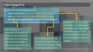 Clo ud Co mputi ng a nd E dge Co mputi ng, Fri end o r Fo e?24/
Edge Computing
Gartner’s defines edge computing thus:
Edge computing is a part of a distributed computing topology
where information processing is located close to the edge,
where things and people produce or consume that information.
-- Gartner How Edge Computing Redefines Infrastructure, Aug 2018 Edge computing is not a small
data center or a small computer
that operates alone, but requires
central data center or cloud
services that serve as a core as
part of a distributed computing
topology.
The physical location of Edge
computing may be embedded
intelligence, in buildings, in cities,
or even larger. Edge to Core
Edge computing is a
combination of hardware and
software for data processing,
performing functions ranging
from simple data storage and
filtering to complex data analysis
and machine running
Gartner, How Edge Computing Redefines Infrastructure, Aug 2018
This document has been translated based on Naver Papago service.
 