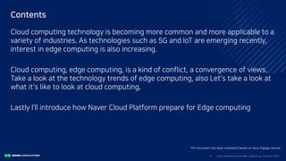Clo ud Co mputi ng a nd E dge Co mputi ng, Fri end o r Fo e?3/
Contents
Cloud computing technology is becoming more common and more applicable to a
variety of industries. As technologies such as 5G and IoT are emerging recently,
interest in edge computing is also increasing.
Cloud computing, edge computing, is a kind of conflict, a convergence of views.
Take a look at the technology trends of edge computing, also Let's take a look at
what it's like to look at cloud computing.
Lastly I’ll introduce how Naver Cloud Platform prepare for Edge computing
This document has been translated based on Naver Papago service.
 