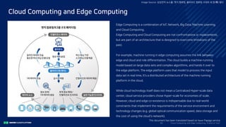 Clo ud Co mputi ng a nd E dge Co mputi ng, Fri end o r Fo e?30/
Cloud Computing and Edge Computing
Image Source: 삼성전자 뉴스룸: 엣지 컴퓨팅, 클라우드 컴퓨팅 시대의 새 장(場) 열다
Edge Computing is a combination of IoT, Network, Big Data, Machine Learning,
and Cloud Computing.
Edge Computing and Cloud Computing are not confrontations or replacements,
but are part of an architecture that is designed to overcome limitations of the
past.
For example, machine running in edge computing assumes the link between
edge and cloud and role differentiation. The cloud builds a machine-running
model based on large data sets and complex algorithms, and hands it over to
the edge platform. The edge platform uses that model to process the input
data set in real time. It's a distributed architecture of the machine running
platform in the cloud.
While cloud technology itself does not mean a Centralized Hyper-scale data
center, cloud service providers chose Hyper-scale for economies of scale.
However, cloud and edge co-existence is indispensable due to real-world
constraints that implement the requirements of the service environment and
technology changes (e.g. global optical communication speed, data storage and
the cost of using the cloud's network).
This document has been translated based on Naver Papago service.
 