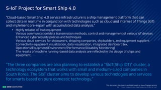 Clo ud Co mputi ng a nd E dge Co mputi ng, Fri end o r Fo e?36/
S-IoT Project for Smart Ship 4.0
“Cloud-based SmartShip 4.0 service infrastructure is a ship management platform that can
collect data in real time in conjunction with technologies such as cloud and Internet of Things (IoT)
and implement pre-repair with accumulated data analysis.”
• Highly reliable IoT hub equipment
Various communication/data transmission methods, control and management of various IoT devices
Enhanced cybersecurity policies and techniques
Various cloud services for shipowners, shipping companies, shipbuilders, and equipment suppliers
Connectivity equipment visualization, data visualization, integrated dashboard (ex.
Operations/Equipment/Environment/Performance/Disability Monitoring)
The results of machine running-based data analysis are reflected in the design of ships and
equipment.
“The three companies are also planning to establish a "SIoT(Ship IOT)" cluster, a
technology ecosystem that works with small and medium-sized companies in
South Korea. The SIoT cluster aims to develop various technologies and services
for smarts based on pure domestic technology.”
This document has been translated based on Naver Papago service.
 