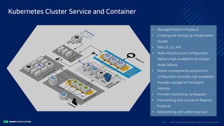 • Managed Platform Products
• Creating and Setting up a Kubernetes
Cluster
• Web UI, CLI, API
• Multi-infrastructure Configuration
Delivers High Availability for Cluster
Node Failures
• Master is assigned by pool and HA
configuration provides high availability
Provides storage for Persistent
Volumes
• Provides monitoring via Heapster
• Interworking with Container Registry
Products
• Interworking with Jenkins Service
Clo ud Co mputi ng a nd E dge Co mputi ng, Fri end o r Fo e?43/
Kubernetes Cluster Service and Container
 