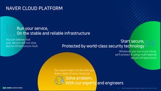 Clo ud Co mputi ng a nd E dge Co mputi ng, Fri end o r Fo e?5/
NAVER CLOUD PLATFORM
Start secure,
Protected by world-class security technology
Whatever you run in our cloud,
we’ll protect it using multi-layered
secure infrastructure
Run your service,
On the stable and reliable infrastructure
You can believe that
your service will not stop
due to infrastructure fault
Solve problem,
With our experts and engineers
Our expert team can be with you
every steps of your cloud use
 