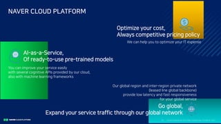 Clo ud Co mputi ng a nd E dge Co mputi ng, Fri end o r Fo e?6/
NAVER CLOUD PLATFORM
AI-as-a-Service,
Of ready-to-use pre-trained models
You can improve your service easily
with several cognitive APIs provided by our cloud,
also with machine learning frameworks
Optimize your cost,
Always competitive pricing policy
We can help you to optimize your IT expense
Go global,
Expand your service traffic through our global network
Our global region and inter-region private network
(leased line global backbone)
provide low latency and fast responsiveness
for your global service
 